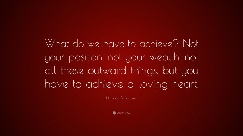 Nirmala Srivastava Quote: “What do we have to achieve? Not your position, not your wealth, not all these outward things, but you have to achieve a loving heart.”