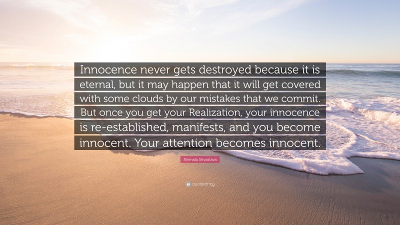 Nirmala Srivastava Quote: “Innocence never gets destroyed because it is eternal, but it may happen that it will get covered with some clouds by our mistakes that we commit. But once you get your Realization, your innocence is re-established, manifests, and you become innocent. Your attention becomes innocent.”