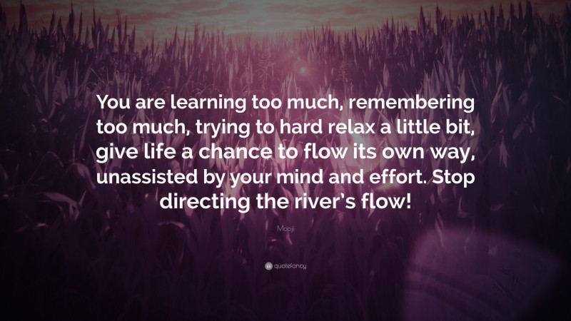 Mooji Quote: “You are learning too much, remembering too much, trying to hard relax a little bit, give life a chance to flow its own way, unassisted by your mind and effort. Stop directing the river’s flow!”