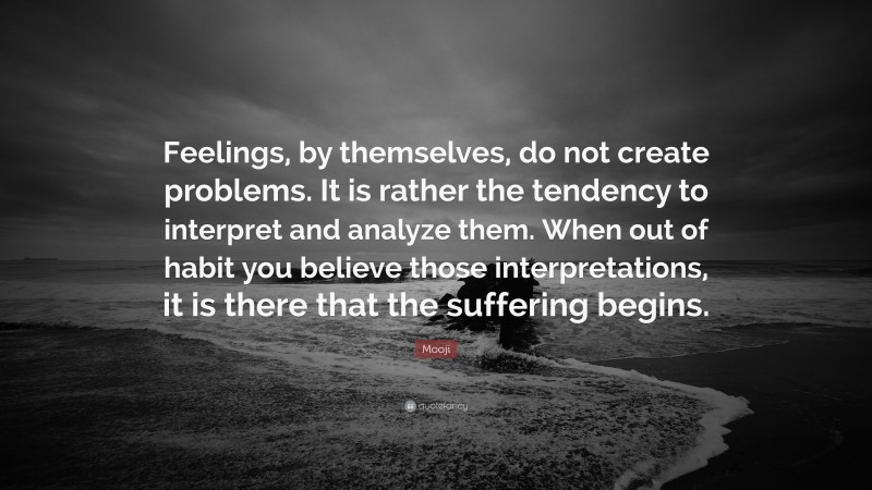 Mooji Quote: “Feelings, by themselves, do not create problems. It is rather the tendency to interpret and analyze them. When out of habit you believe those interpretations, it is there that the suffering begins.”