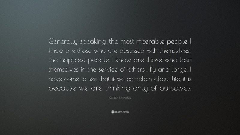 Gordon B. Hinckley Quote: “Generally speaking, the most miserable people I know are those who are obsessed with themselves; the happiest people I know are those who lose themselves in the service of others... By and large, I have come to see that if we complain about life, it is because we are thinking only of ourselves.”