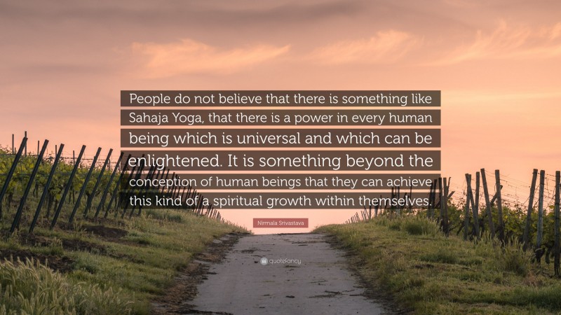 Nirmala Srivastava Quote: “People do not believe that there is something like Sahaja Yoga, that there is a power in every human being which is universal and which can be enlightened. It is something beyond the conception of human beings that they can achieve this kind of a spiritual growth within themselves.”