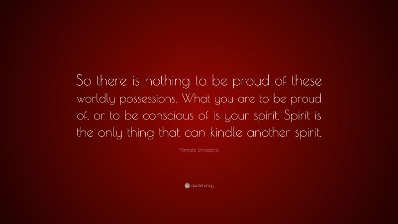 Nirmala Srivastava Quote: “So there is nothing to be proud of these worldly possessions. What you are to be proud of, or to be conscious of is your spirit. Spirit is the only thing that can kindle another spirit.”