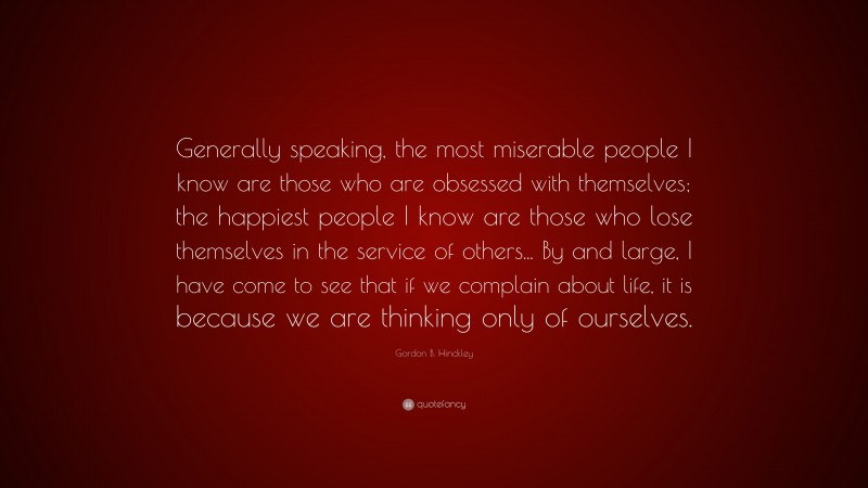 Gordon B. Hinckley Quote: “Generally speaking, the most miserable people I know are those who are obsessed with themselves; the happiest people I know are those who lose themselves in the service of others... By and large, I have come to see that if we complain about life, it is because we are thinking only of ourselves.”