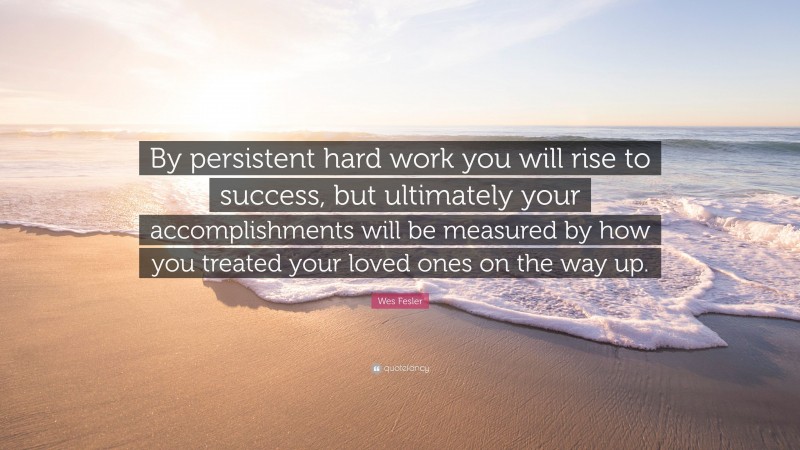 Wes Fesler Quote: “By persistent hard work you will rise to success, but ultimately your accomplishments will be measured by how you treated your loved ones on the way up.”
