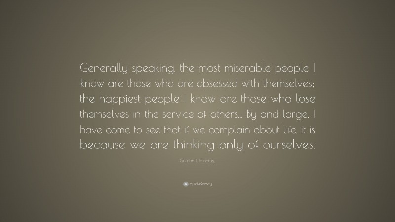 Gordon B. Hinckley Quote: “Generally speaking, the most miserable people I know are those who are obsessed with themselves; the happiest people I know are those who lose themselves in the service of others... By and large, I have come to see that if we complain about life, it is because we are thinking only of ourselves.”