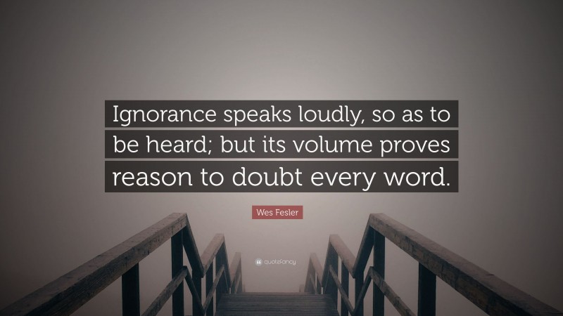 Wes Fesler Quote: “Ignorance speaks loudly, so as to be heard; but its volume proves reason to doubt every word.”