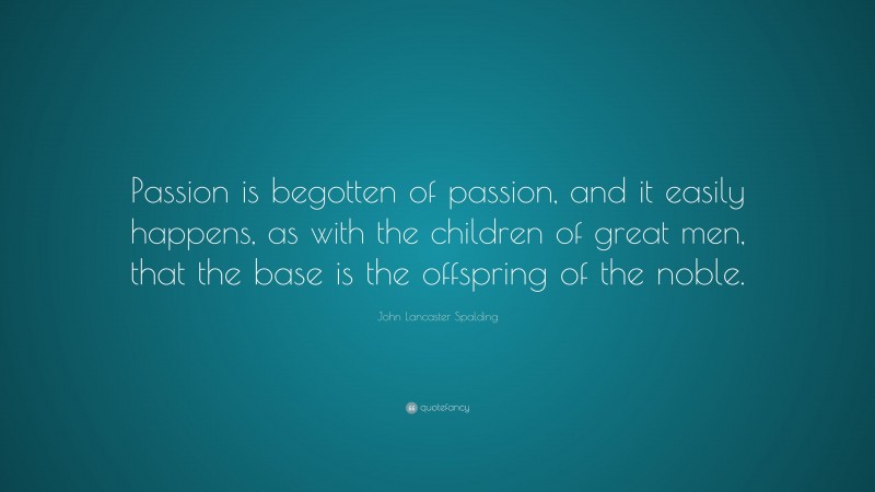 John Lancaster Spalding Quote: “Passion is begotten of passion, and it easily happens, as with the children of great men, that the base is the offspring of the noble.”