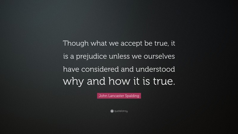 John Lancaster Spalding Quote: “Though what we accept be true, it is a prejudice unless we ourselves have considered and understood why and how it is true.”