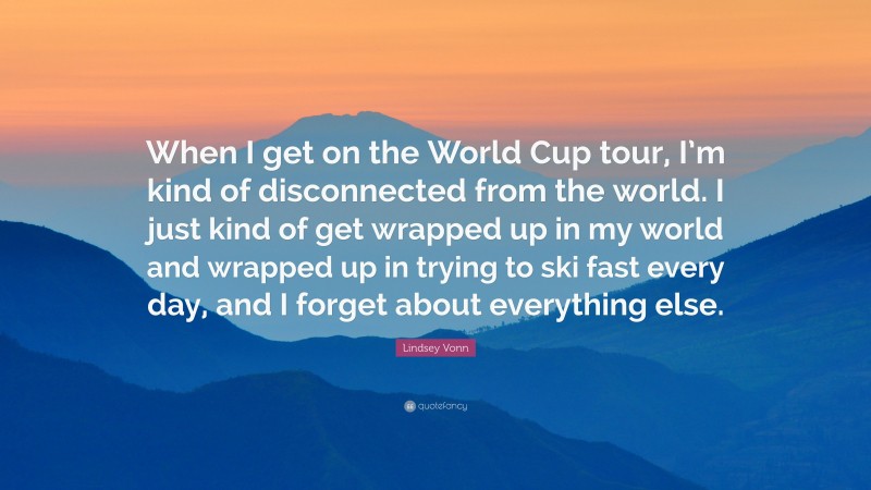 Lindsey Vonn Quote: “When I get on the World Cup tour, I’m kind of disconnected from the world. I just kind of get wrapped up in my world and wrapped up in trying to ski fast every day, and I forget about everything else.”