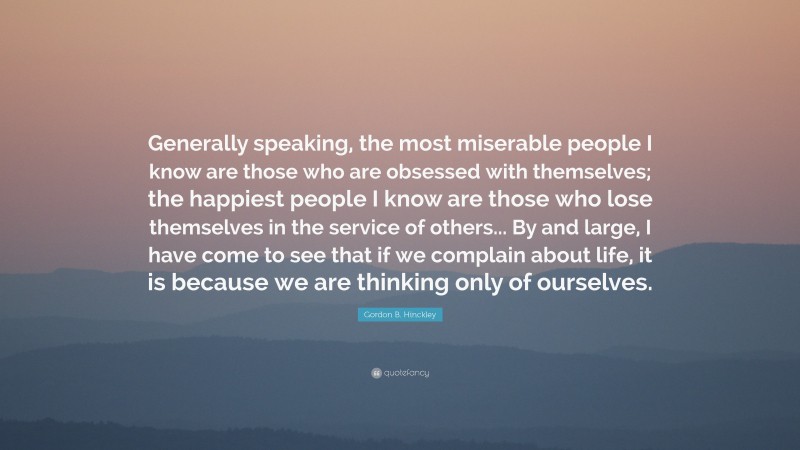 Gordon B. Hinckley Quote: “Generally speaking, the most miserable people I know are those who are obsessed with themselves; the happiest people I know are those who lose themselves in the service of others... By and large, I have come to see that if we complain about life, it is because we are thinking only of ourselves.”
