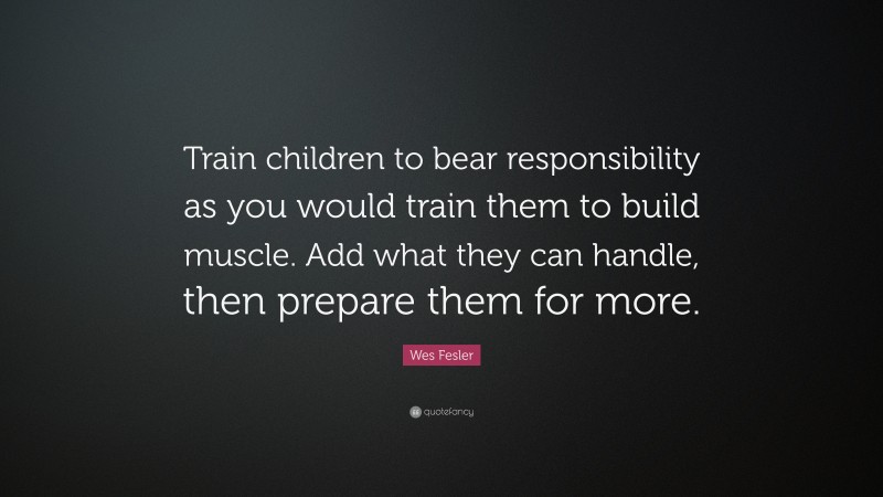Wes Fesler Quote: “Train children to bear responsibility as you would train them to build muscle. Add what they can handle, then prepare them for more.”