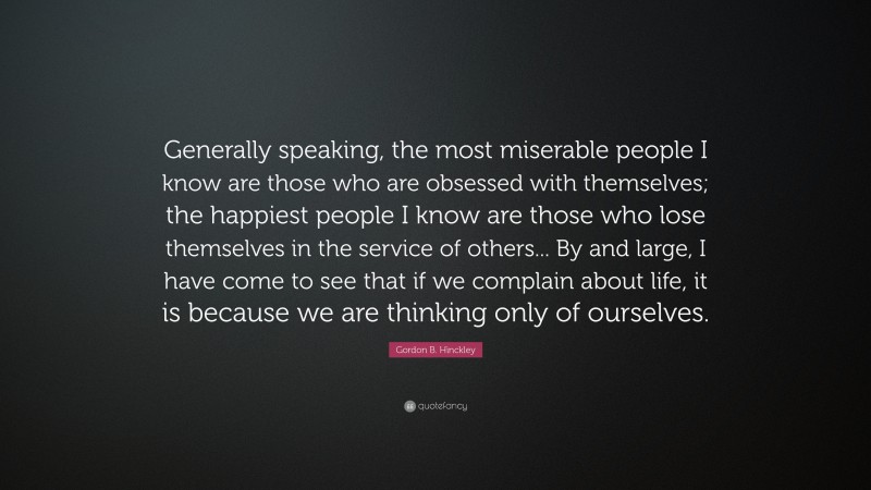 Gordon B. Hinckley Quote: “Generally speaking, the most miserable people I know are those who are obsessed with themselves; the happiest people I know are those who lose themselves in the service of others... By and large, I have come to see that if we complain about life, it is because we are thinking only of ourselves.”