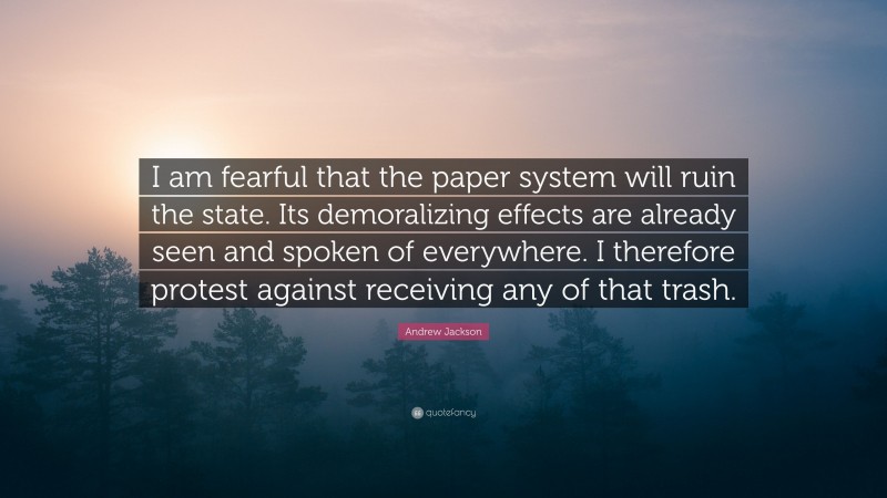 Andrew Jackson Quote: “I am fearful that the paper system will ruin the state. Its demoralizing effects are already seen and spoken of everywhere. I therefore protest against receiving any of that trash.”