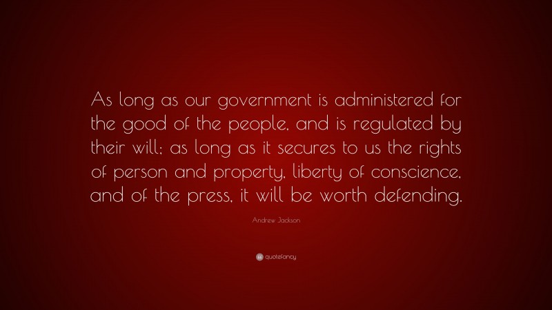 Andrew Jackson Quote: “As long as our government is administered for the good of the people, and is regulated by their will; as long as it secures to us the rights of person and property, liberty of conscience, and of the press, it will be worth defending.”