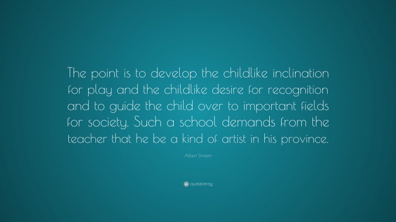 Albert Einstein Quote: “The point is to develop the childlike inclination for play and the childlike desire for recognition and to guide the child over to important fields for society. Such a school demands from the teacher that he be a kind of artist in his province.”
