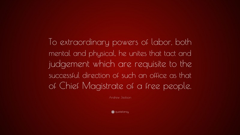 Andrew Jackson Quote: “To extraordinary powers of labor, both mental and physical, he unites that tact and judgement which are requisite to the successful direction of such an office as that of Chief Magistrate of a free people.”