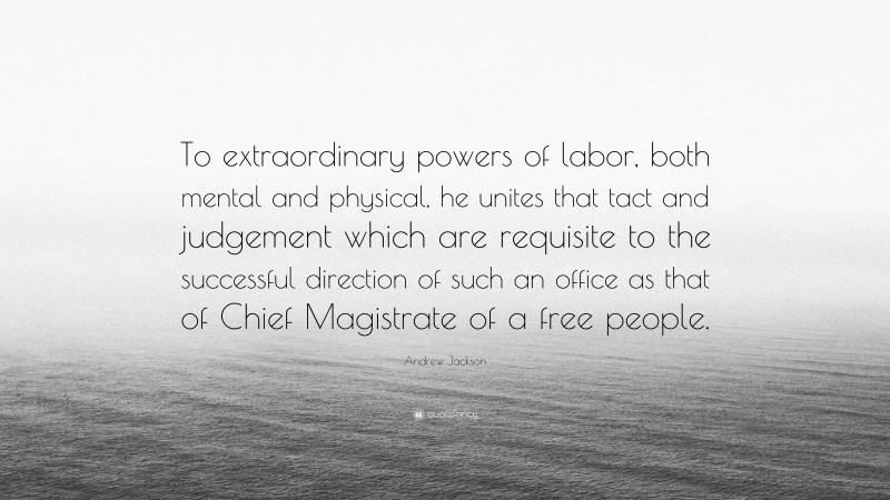 Andrew Jackson Quote: “To extraordinary powers of labor, both mental and physical, he unites that tact and judgement which are requisite to the successful direction of such an office as that of Chief Magistrate of a free people.”