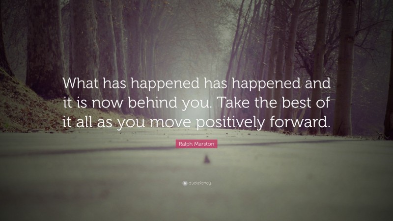 Ralph Marston Quote: “What has happened has happened and it is now behind you. Take the best of it all as you move positively forward.”