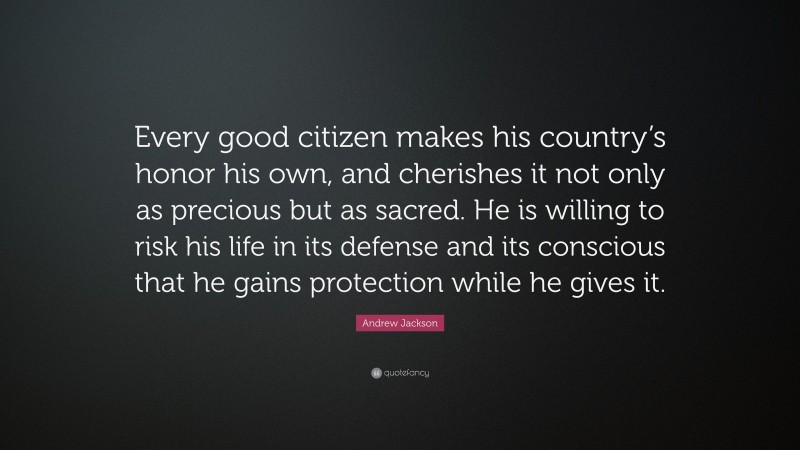 Andrew Jackson Quote: “Every good citizen makes his country’s honor his own, and cherishes it not only as precious but as sacred. He is willing to risk his life in its defense and its conscious that he gains protection while he gives it.”