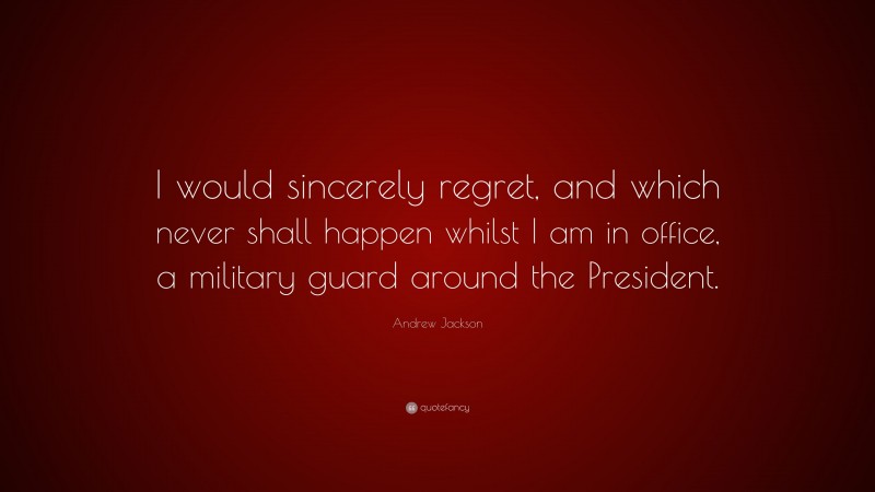 Andrew Jackson Quote: “I would sincerely regret, and which never shall happen whilst I am in office, a military guard around the President.”