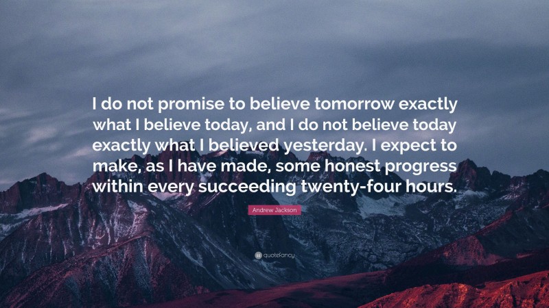 Andrew Jackson Quote: “I do not promise to believe tomorrow exactly what I believe today, and I do not believe today exactly what I believed yesterday. I expect to make, as I have made, some honest progress within every succeeding twenty-four hours.”