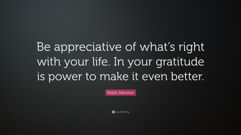 Ralph Marston Quote: “Be appreciative of what’s right with your life. In your gratitude is power to make it even better.”