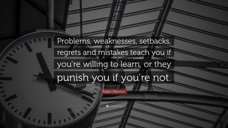 Ralph Marston Quote: “Problems, weaknesses, setbacks, regrets and mistakes teach you if you’re willing to learn, or they punish you if you’re not.”