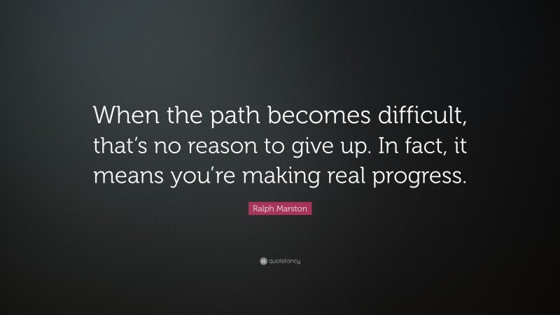 Ralph Marston Quote: “When the path becomes difficult, that’s no reason to give up. In fact, it means you’re making real progress.”