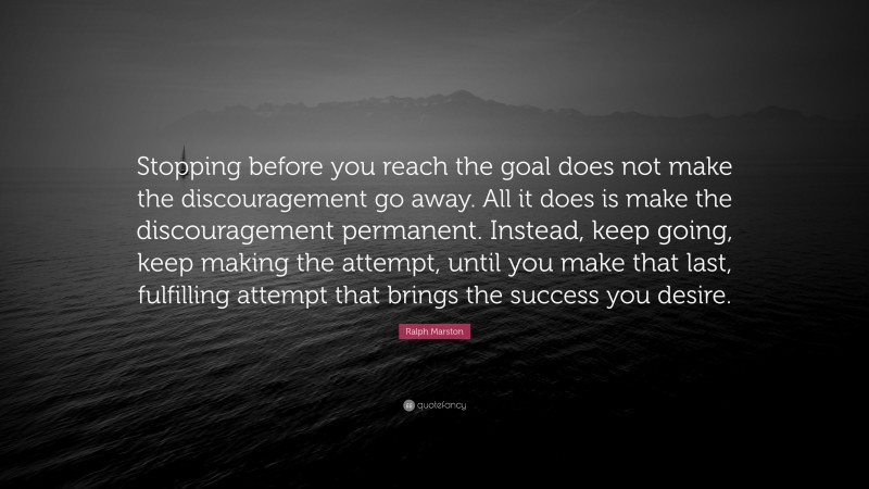 Ralph Marston Quote: “Stopping before you reach the goal does not make the discouragement go away. All it does is make the discouragement permanent. Instead, keep going, keep making the attempt, until you make that last, fulfilling attempt that brings the success you desire.”