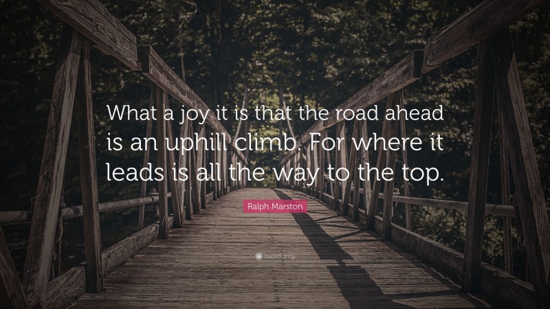 Ralph Marston Quote: “What a joy it is that the road ahead is an uphill climb. For where it leads is all the way to the top.”
