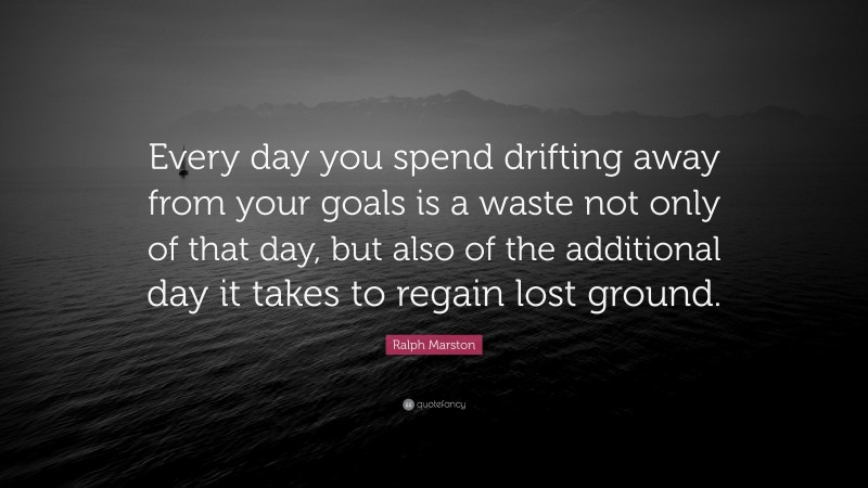 Ralph Marston Quote: “Every day you spend drifting away from your goals is a waste not only of that day, but also of the additional day it takes to regain lost ground.”