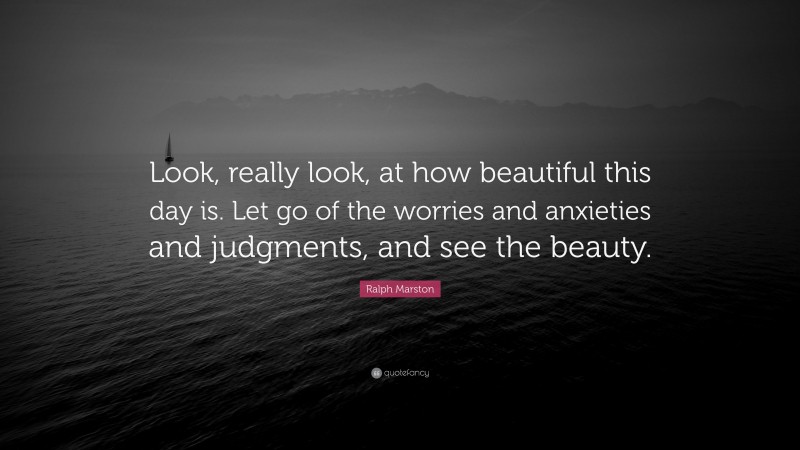 Ralph Marston Quote: “Look, really look, at how beautiful this day is. Let go of the worries and anxieties and judgments, and see the beauty.”