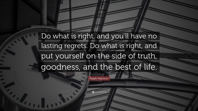 Ralph Marston Quote: “Do what is right, and you’ll have no lasting regrets. Do what is right, and put yourself on the side of truth, goodness, and the best of life.”