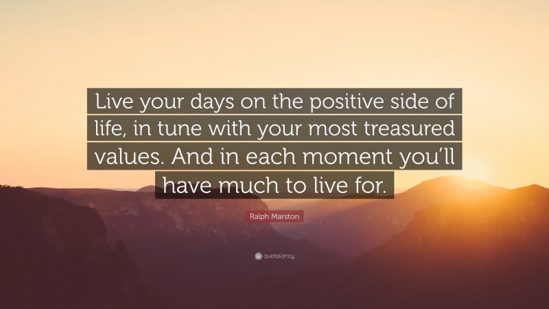 Ralph Marston Quote: “Live your days on the positive side of life, in tune with your most treasured values. And in each moment you’ll have much to live for.”