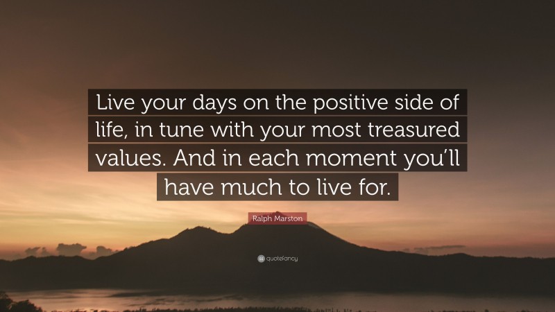 Ralph Marston Quote: “Live your days on the positive side of life, in tune with your most treasured values. And in each moment you’ll have much to live for.”