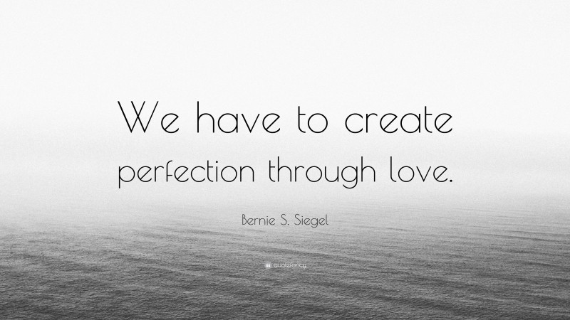 Bernie S. Siegel Quote: “We have to create perfection through love.”
