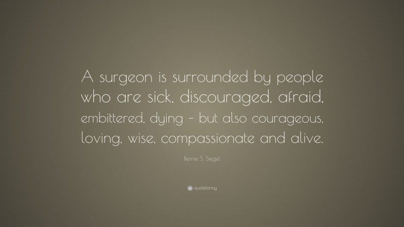 Bernie S. Siegel Quote: “A surgeon is surrounded by people who are sick, discouraged, afraid, embittered, dying – but also courageous, loving, wise, compassionate and alive.”
