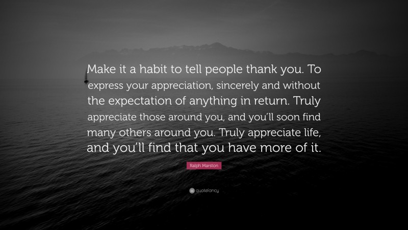 Ralph Marston Quote: “Make it a habit to tell people thank you. To express your appreciation, sincerely and without the expectation of anything in return. Truly appreciate those around you, and you’ll soon find many others around you. Truly appreciate life, and you’ll find that you have more of it.”