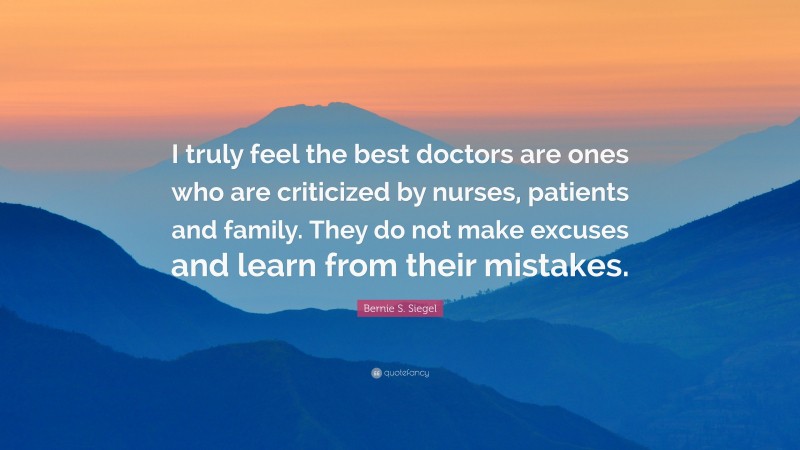 Bernie S. Siegel Quote: “I truly feel the best doctors are ones who are criticized by nurses, patients and family. They do not make excuses and learn from their mistakes.”