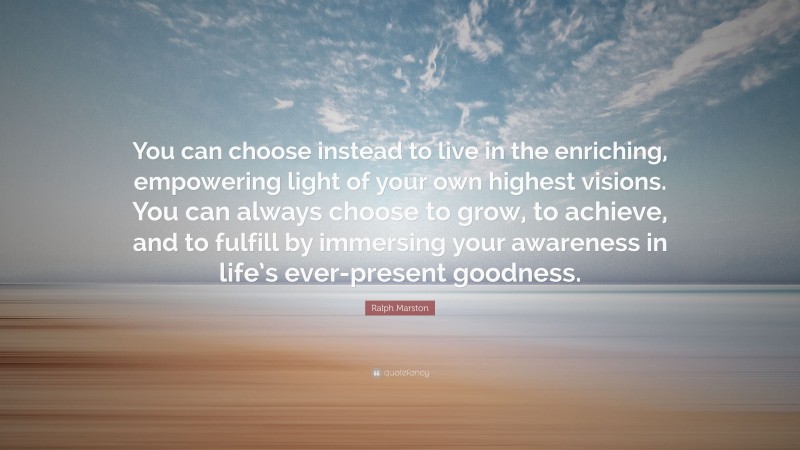 Ralph Marston Quote: “You can choose instead to live in the enriching, empowering light of your own highest visions. You can always choose to grow, to achieve, and to fulfill by immersing your awareness in life’s ever-present goodness.”