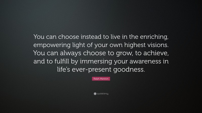 Ralph Marston Quote: “You can choose instead to live in the enriching, empowering light of your own highest visions. You can always choose to grow, to achieve, and to fulfill by immersing your awareness in life’s ever-present goodness.”