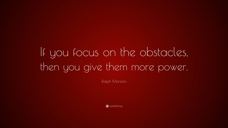 Ralph Marston Quote: “If you focus on the obstacles, then you give them more power.”