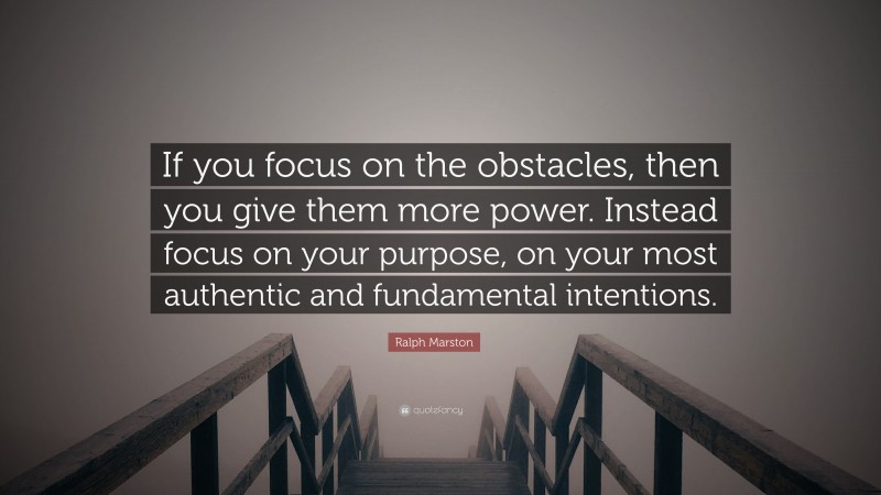 Ralph Marston Quote: “If you focus on the obstacles, then you give them more power. Instead focus on your purpose, on your most authentic and fundamental intentions.”