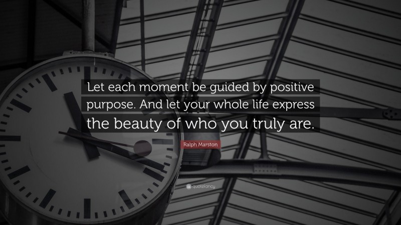 Ralph Marston Quote: “Let each moment be guided by positive purpose. And let your whole life express the beauty of who you truly are.”