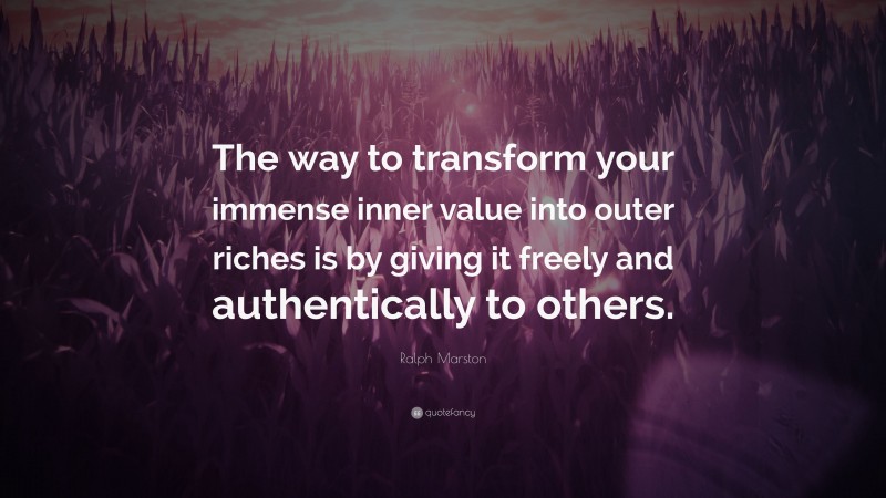 Ralph Marston Quote: “The way to transform your immense inner value into outer riches is by giving it freely and authentically to others.”