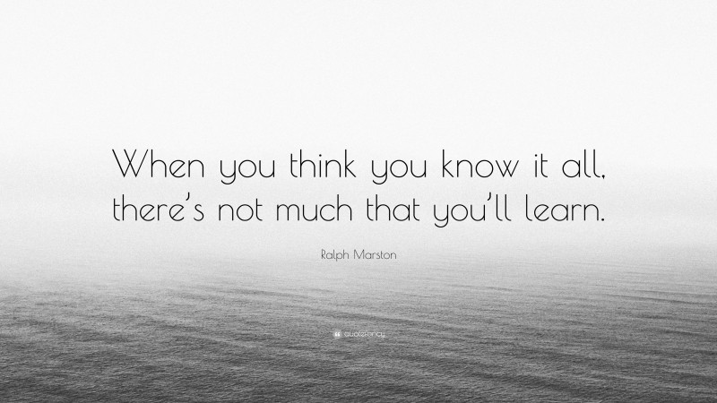 Ralph Marston Quote: “When you think you know it all, there’s not much that you’ll learn.”