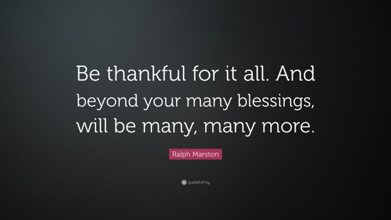 Ralph Marston Quote: “Be thankful for it all. And beyond your many blessings, will be many, many more.”