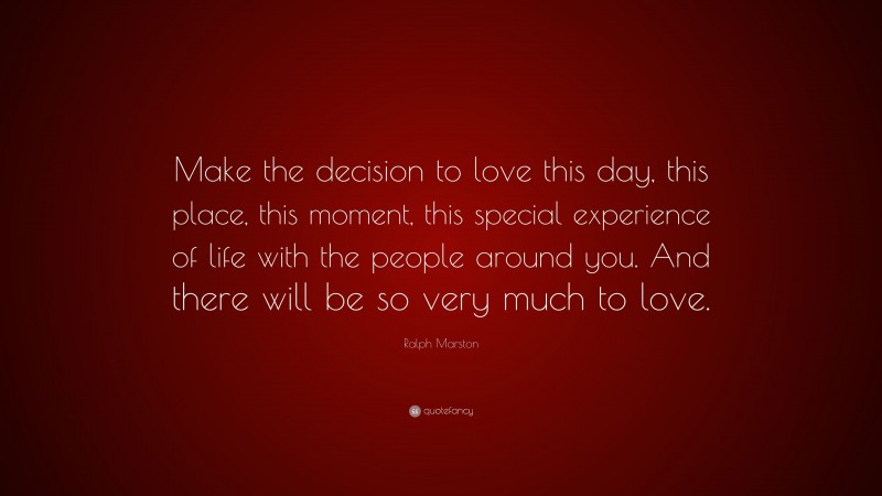Ralph Marston Quote: “Make the decision to love this day, this place, this moment, this special experience of life with the people around you. And there will be so very much to love.”