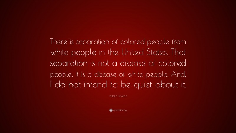 Albert Einstein Quote: “There is separation of colored people from white people in the United States. That separation is not a disease of colored people. It is a disease of white people. And, I do not intend to be quiet about it.”